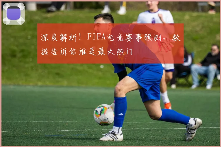 深度解析!FIFA电竞赛事预测,数据告诉你谁是最大热门