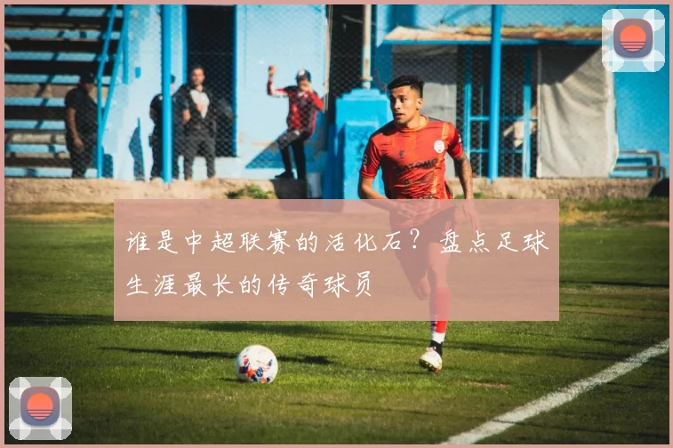 谁是中超联赛的活化石?盘点足球生涯最长的传奇球员