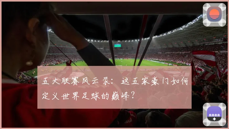 五大联赛风云录:这五家豪门如何定义世界足球的巅峰?