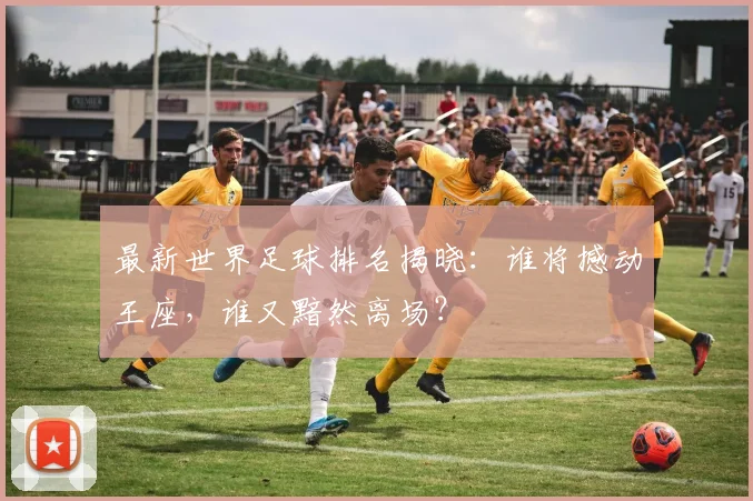 最新世界足球排名揭晓：谁将撼动王座，谁又黯然离场？
